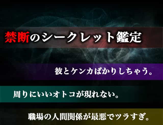 禁断のシークレット鑑定 彼とケンカばかりしちゃう。周りにいいオトコが現れない。職場の人間関係が最悪でツラすぎ。