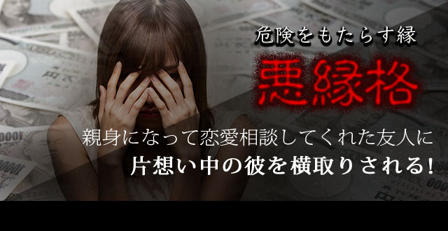 危険をもたらす縁「悪縁格」親身になって恋愛相談してくれた友人に片想い中の彼を横取りされる！